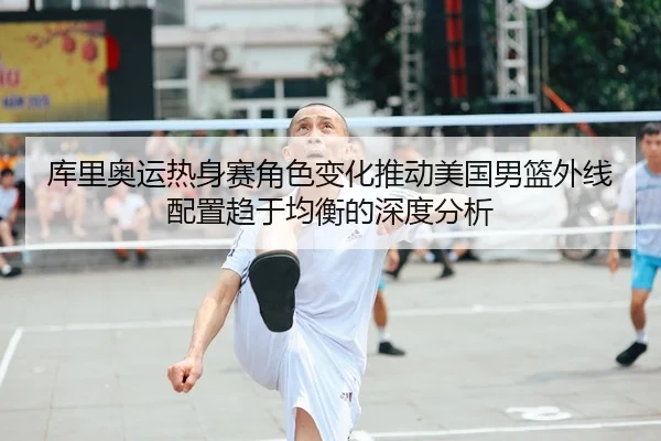 库里奥运热身赛角色变化推动美国男篮外线配置趋于均衡的深度分析