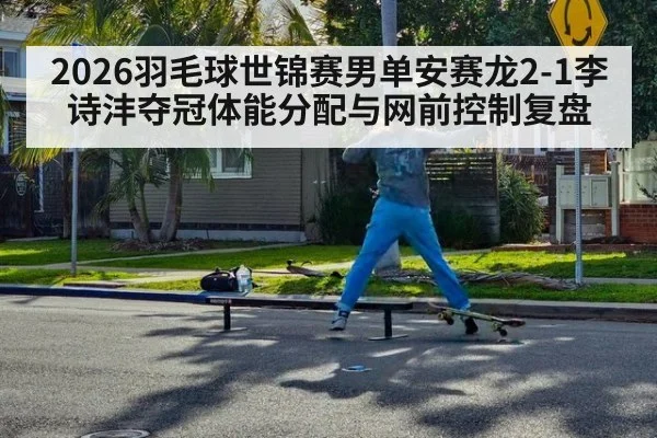 2026羽毛球世锦赛男单安赛龙2-1李诗沣夺冠体能分配与网前控制复盘