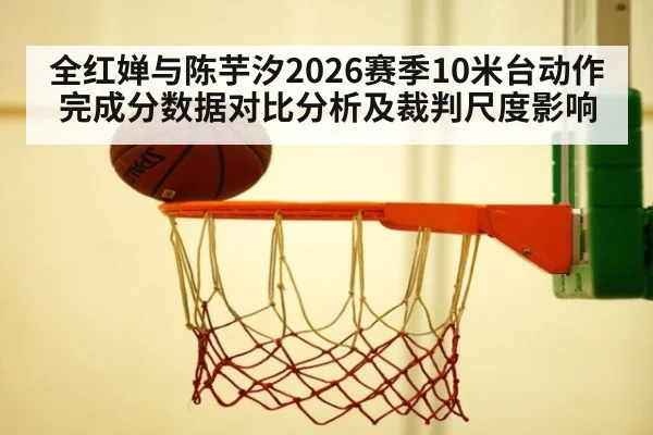 全红婵与陈芋汐2026赛季10米台动作完成分数据对比分析及裁判尺度影响